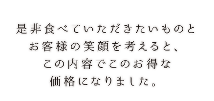 是非食べていただきたいものとお客様の笑顔を考えると、この内容でこのお得な価格になりました。